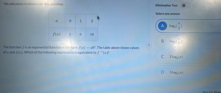 No calculator is allowed on this question. Elimination Tool
Select one answer
A log _3( x/2 )
B log _2( x/3 )
The function f is an exponential function in the form f(x)=ab^x. The table above shows values
of z and f(x). Which of the following expressions is equivalent to f^(-1)(x)
C 2log _3(x)
D 3log _2(x)