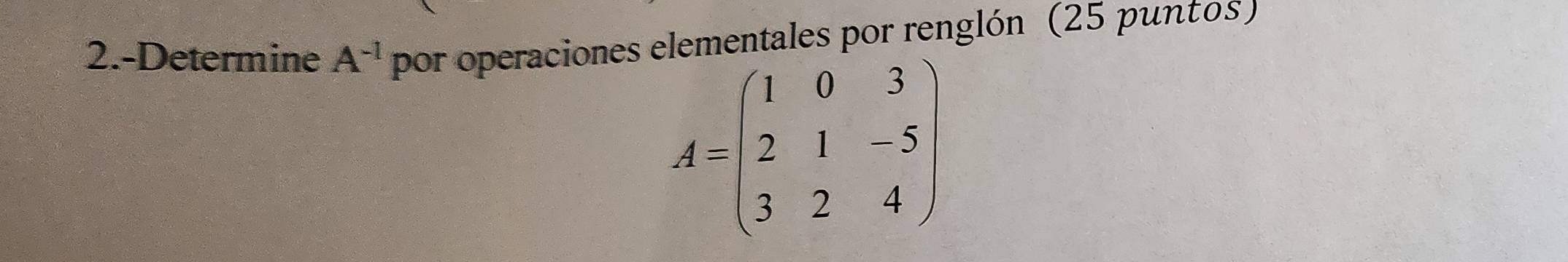 2.-Determine A^(-1) por operaciones elementales por renglón (25 puntos )
A=beginpmatrix 1&0&3 2&1&-5 3&2&4endpmatrix