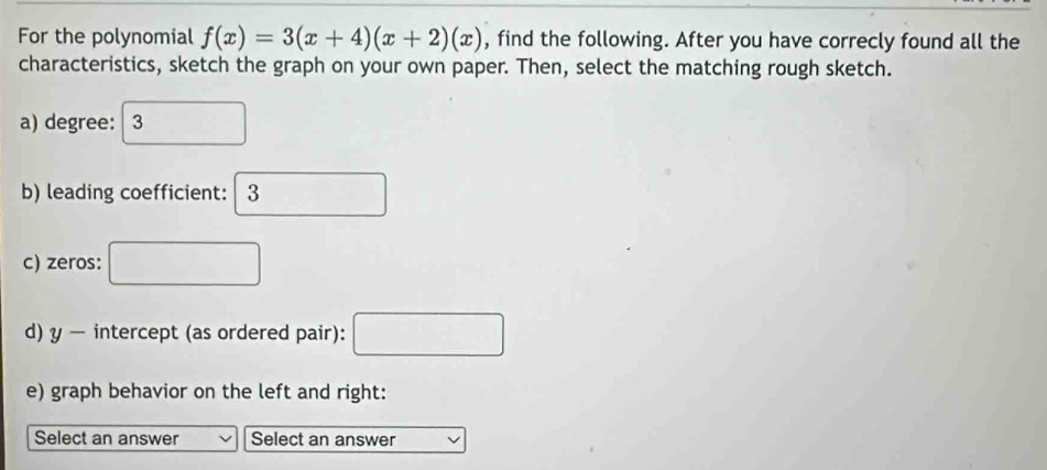 For the polynomial f(x)=3(x+4)(x+2)(x) , find the following. After you have correcly found all the 
characteristics, sketch the graph on your own paper. Then, select the matching rough sketch. 
a) degree: 3°
b) leading coefficient: 3
c) zeros: □ 
d) y — intercept (as ordered pair): □ 
e) graph behavior on the left and right: 
Select an answer Select an answer