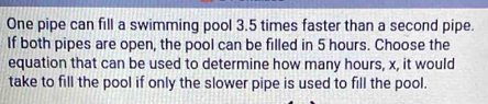 One pipe can fill a swimming pool 3.5 times faster than a second pipe. 
If both pipes are open, the pool can be filled in 5 hours. Choose the 
equation that can be used to determine how many hours, x, it would 
take to fill the pool if only the slower pipe is used to fill the pool.