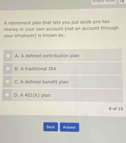 Enablé Abblo T
A retirement plan that lets you put aside pre-tax
money in your own account (not an account through
your employer) is known as:
A. A defined contribution plan
B. A traditional IRA
C. A defined benefit plan
D. A 401(k) plan
8 of 10
Back Answer