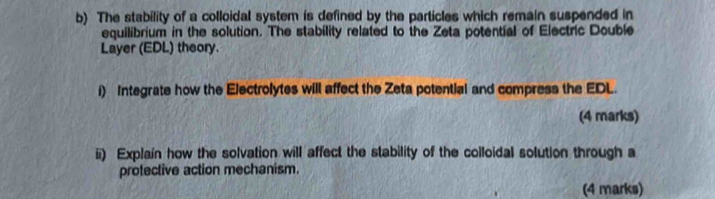 The stability of a colloidal system is defined by the particles which remain suspended in 
equilibrium in the solution. The stability related to the Zeta potential of Electric Double 
Layer (EDL) theory. 
i) Integrate how the Electrolytes will affect the Zeta potential and compress the EDL. 
(4 marks) 
ii) Explain how the solvation will affect the stability of the colloidal solution through a 
protective action mechanism. 
(4 marks)