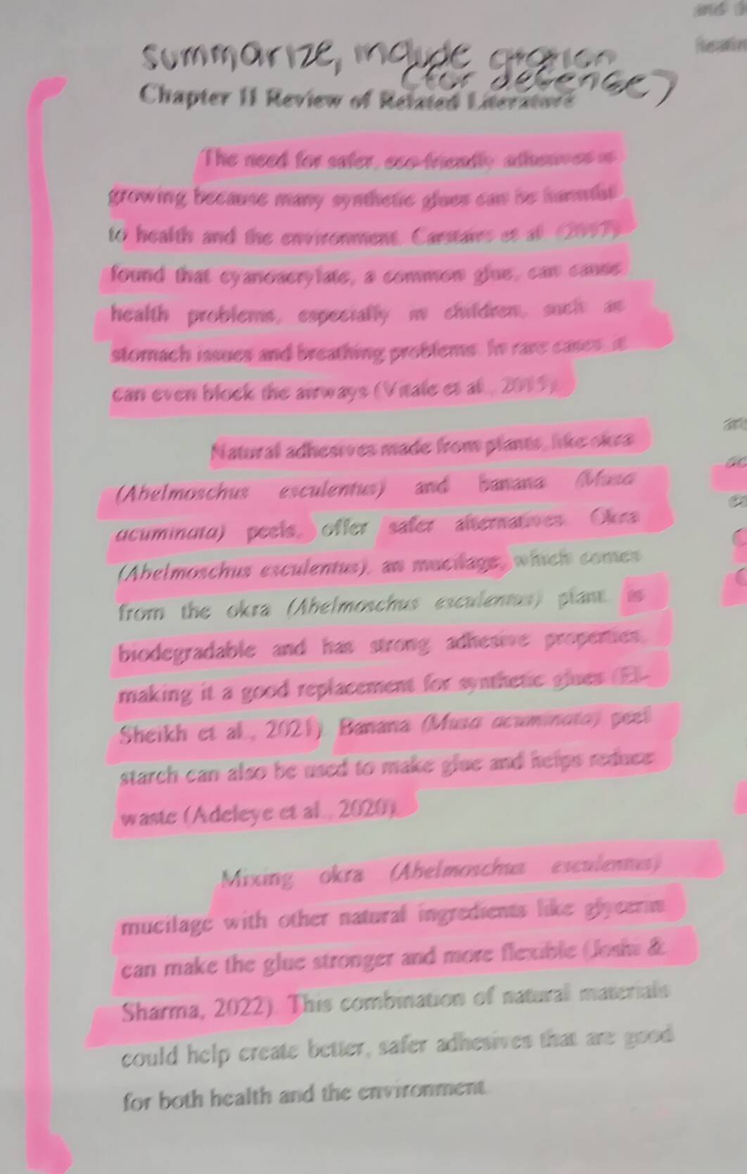 and ǘ 
Rlenamies 
Chapter II Review of Related Literatod 
The need for sater, eso friendly athewves i 
growing because many synthetic glues can he hammiat 
to health and the environment. Carstairs et at (2067) 
found that cyanoacrylate, a common glue, can canse. 
health problems, especially i children, such an 
stomach issues and breathing problems. In rare cases, it 
can even block the airways (Vitale et al , 2015) 
Natural adhesives made from plants, like okra 
Abelmoschus esculentus) and banana (Maso 
a 
ucuminata) peels, ) offer safer alternatoes Okr 
(Abelmoschus esculentus), an mucilage which comes 
from the okra (Abelmoschus esculentus) plant is 
biodegradable and has strong adhesive propenies. 
making it a good replacement for synthetic siues (E) 
Sheikh et al, 2021) Banana (Muso dcuminata) peel 
starch can also be used to make glue and helps reduce . 
waste (Adeleye et al 2020) 
Mixing okra (Abelmoschua esculennes) 
mucilage with other natural ingredients like glyeerin 
can make the glue stronger and more flexible (Joshi & 
Sharma, 2022). This combination of natural materials 
could help create better, safer adhesives that are good 
for both health and the environment.