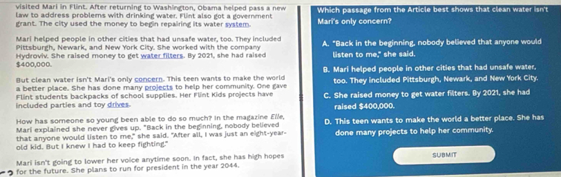 visited Mari in Flint. After returning to Washington, Obama helped pass a new
law to address problems with drinking water. Flint also got a government Mari's only concern? Which passage from the Article best shows that clean water isn't
grant. The city used the money to begin repairing its water system.
Mari helped people in other cities that had unsafe water, too. They included
Pittsburgh, Newark, and New York City. She worked with the company A. "Back in the beginning, nobody believed that anyone would
Hydroviv. She raised money to get water filters. By 2021, she had raised listen to me," she said.
$400,000.
But clean water isn't Mari's only concern. This teen wants to make the world B. Mari helped people in other cities that had unsafe water,
a better place. She has done many projects to help her community. One gave too. They included Pittsburgh, Newark, and New York City.
Flint students backpacks of school supplies. Her Flint Kids projects have
included parties and toy drives. C. She raised money to get water filters. By 2021, she had
raised $400,000.
How has someone so young been able to do so much? In the magazine Elle,
Mari explained she never gives up. "Back in the beginning, nobody believed D. This teen wants to make the world a better place. She has
that anyone would listen to me," she said. "After all, I was just an eight-year-
old kid. But I knew I had to keep fighting." done many projects to help her community.
Mari isn't going to lower her voice anytime soon. In fact, she has high hopes SUBMIT
for the future. She plans to run for president in the year 2044.