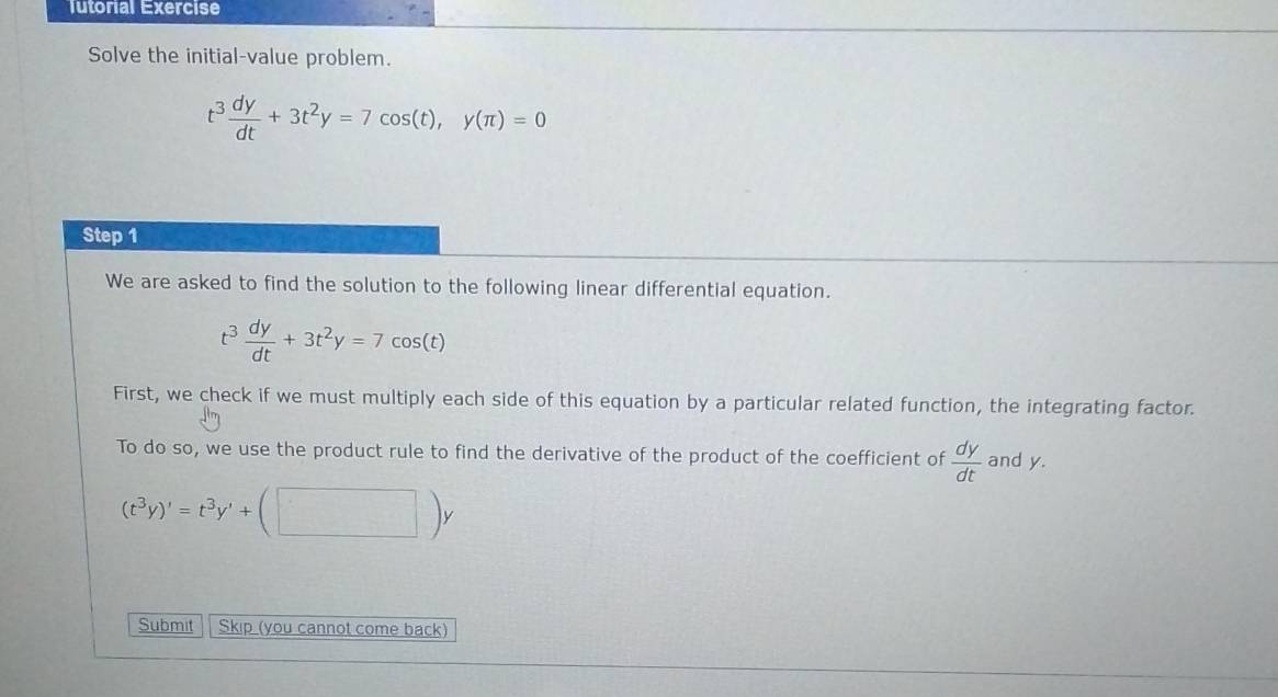 Tutorial Exercise 
Solve the initial-value problem.
t^3 dy/dt +3t^2y=7cos (t), y(π )=0
Step 1 
We are asked to find the solution to the following linear differential equation.
t^3 dy/dt +3t^2y=7cos (t)
First, we check if we must multiply each side of this equation by a particular related function, the integrating factor. 
To do so, we use the product rule to find the derivative of the product of the coefficient of  dy/dt  and y.
(t^3y)'=t^3y'+(□ )y
Submit Skip (you cannot come back)