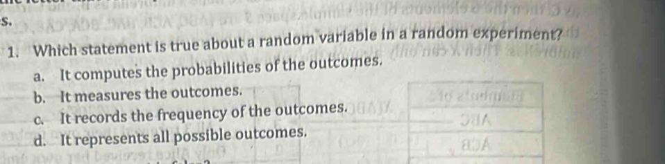 Which statement is true about a random variable in a random experiment?
a. It computes the probabilities of the outcomes.
b. It measures the outcomes.
c. It records the frequency of the outcomes.
d. It represents all possible outcomes.