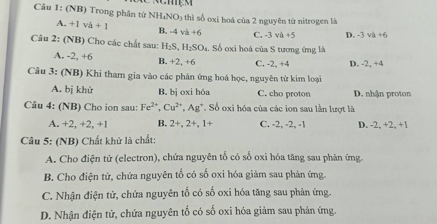 nghiệm
Câu 1: (NB) Trong phân tử NH_4NO_3 thì số oxi hoá của 2 nguyên tử nitrogen là
A. +1va+1 -4va+6
B.
C. -3va+5 D. - 3va+6
Câu 2: (NB) Cho các chất sau: H_2S, H_2SO_4. Số oxi hoá của S tương ứng là
A. -2, +6 B. +2, +6
C. -2, +4 D. -2, +4
Câu 3: (NB) Khi tham gia vào các phản ứng hoá học, nguyên tử kim loại
A. bị khử B. bị oxi hóa C. cho proton D. nhận proton
Câu 4: (NB) Cho ion sau: Fe^(2+), Cu^(2+), Ag^+ *. Số oxi hóa của các ion sau lần lượt là
A. +2, +2, +1 B. 2+, 2+, 1+ C. -2, -2, -1 D. -2, +2, +1
Câu 5: (NB) Chất khử là chất:
A. Cho điện tử (electron), chứa nguyên tố có số oxi hóa tăng sau phản ứng.
B. Cho điện tử, chứa nguyên tố có số oxi hóa giảm sau phản ứng.
C. Nhận điện tử, chứa nguyên tố có số oxi hóa tăng sau phản ứng.
D. Nhận điện tử, chứa nguyên tố có số oxi hóa giảm sau phản ứng.