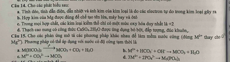 Cho các phát biểu sau:
a. Tính dẻo, tính dẫn điện, dẫn nhiệt và ánh kim của kim loại là do các electron tự do trong kim loại gây ra
b. Hợp kim của Mg được dùng để chế tạo tên lửa, máy bay và ôtô
c. Trong mọi hợp chất, các kim loại kiềm thổ chỉ có một mức oxy hóa duy nhất 1a+2
d. Thạch cao nung có công thức CaSO_4.2H_2O được ứng dụng bó bột, đắp tượng, đúc khuôn,.
Câu 15. Cho các phản ứng mô tả các phương pháp khác nhau đề làm mềm nước cứng (dùng M^(2+) thay cho O
Mg^(2+)) 9. Phương pháp có thể áp dụng với nước có độ cứng tạm thời là
a. M(HCO_3)_2xrightarrow t°MCO_3+CO_2+H_2O b. M^(2+)+HCO_3^(-+OH^-)to MCO_3+H_2O
c. M^(2+)+CO_3^((2-)to MCO_3) d. 3M^(2+)+2PO_4^((3-)to M_3)(PO_4)_2