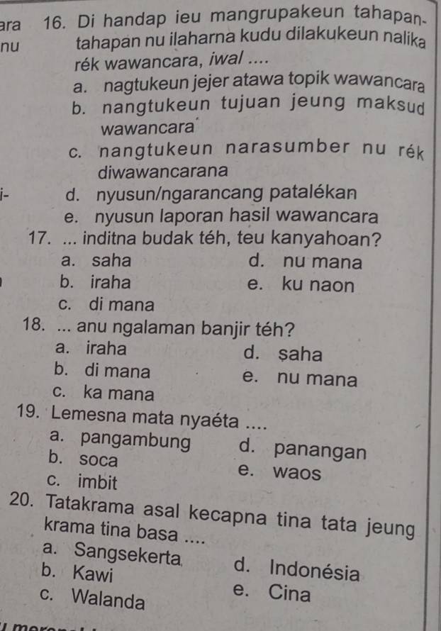 ara 16. Di handap ieu mangrupakeun tahapan-
nu tahapan nu ilaharna kudu dilakukeun nalika
rék wawancara, iwal ....
a. nagtukeun jejer atawa topik wawancara
b. nangtukeun tujuan jeung maksud
wawancara
c. nangtukeun narasumber nu rék
diwawancarana
d. nyusun/ngarancang patalékan
e. nyusun laporan hasil wawancara
17. ... inditna budak téh, teu kanyahoan?
a. saha d. nu mana
b. iraha e. ku naon
c. di mana
18. ... anu ngalaman banjir téh?
a. iraha d. ṣaha
b. di mana e. nu mana
c. ka mana
19. Lemesna mata nyaéta ....
a. pangambung d. panangan
b. soca e. waos
c. imbit
20. Tatakrama asal kecapna tina tata jeung
krama tina basa ....
a. Sangsekerta d. Indonésia
b. Kawi e. Cina
c. Walanda