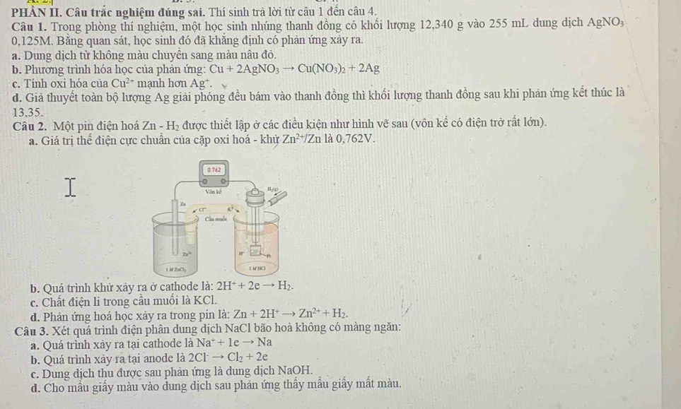 PHẢN II. Câu trắc nghiệm đúng sai. Thí sinh trả lời từ câu 1 đến câu 4.
Câu 1. Trong phòng thí nghiệm, một học sinh nhúng thanh đồng có khối lượng 12,340 g vào 255 mL dung dịch AgNO_3
0,125M. Bằng quan sát, học sinh đó đã khăng định có phản ứng xảy ra.
a. Dung dịch từ không màu chuyền sang màu nâu đỏ.
b. Phương trình hóa học của phản ứng: Cu+2AgNO_3to Cu(NO_3)_2+2Ag
c. Tính oxi hóa của Cu^(2+) mạnh hơn Ag^+.
d. Giả thuyết toàn bộ lượng Ag giải phóng đều bám vào thanh đồng thì khối lượng thanh đồng sau khi phản ứng kết thúc là
13,35.
Câu 2. Một pin điện hoá Zn-H_2 được thiết lập ở các điều kiện như hình vẽ sau (vôn kế có điện trở rất lớn).
a. Giá trị thể điện cực chuẩn của cặp oxi hoá - khử Zn^(2+)/Zn là 0,762V.
b. Quá trình khử xảy ra ở cathode là: 2H^++2eto H_2.
c. Chất điện li trong cầu muối là KCl.
d. Phản ứng hoá học xảy ra trong pin là: Zn+2H^+to Zn^(2+)+H_2.
Câu 3. Xét quá trình điện phân dung dịch NaCl bão hoà không có màng ngăn:
a. Quá trình xảy ra tại cathode là Na^++1eto Na
b. Quá trình xảy ra tại anode là 2Clto Cl_2+2e
c. Dung dịch thu được sau phản ứng là dung dịch NaOH.
d. Cho mẫu giấy màu vào đung dịch sau phản ứng thấy mẫu giấy mất màu.