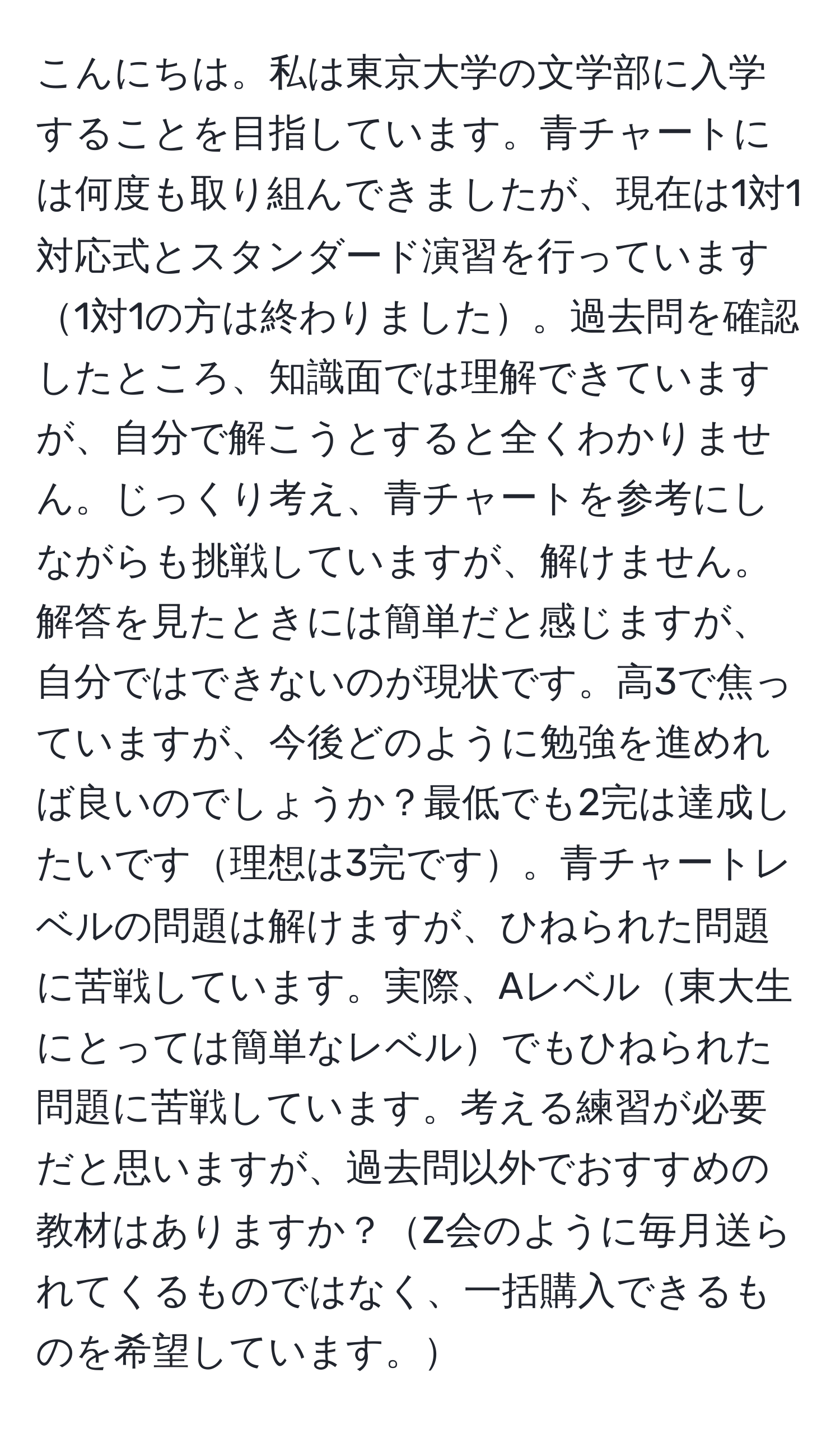 こんにちは。私は東京大学の文学部に入学することを目指しています。青チャートには何度も取り組んできましたが、現在は1対1対応式とスタンダード演習を行っています1対1の方は終わりました。過去問を確認したところ、知識面では理解できていますが、自分で解こうとすると全くわかりません。じっくり考え、青チャートを参考にしながらも挑戦していますが、解けません。解答を見たときには簡単だと感じますが、自分ではできないのが現状です。高3で焦っていますが、今後どのように勉強を進めれば良いのでしょうか？最低でも2完は達成したいです理想は3完です。青チャートレベルの問題は解けますが、ひねられた問題に苦戦しています。実際、Aレベル東大生にとっては簡単なレベルでもひねられた問題に苦戦しています。考える練習が必要だと思いますが、過去問以外でおすすめの教材はありますか？Z会のように毎月送られてくるものではなく、一括購入できるものを希望しています。