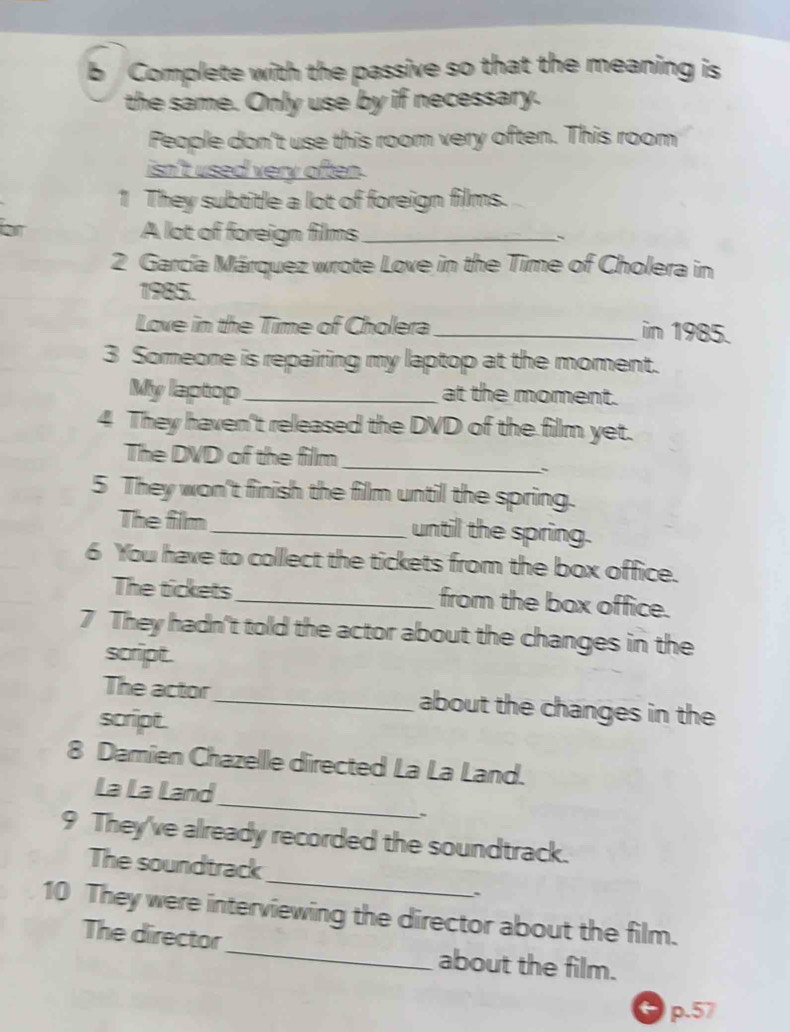 Complete with the passive so that the meaning is 
the same. Only use by if necessary. 
People don't use this room very often. This room 
isn't used very often. 
1 They subtitle a lot of foreign films. 
or A lot of foreign films _` 
2 García Márquez wrote Love in the Time of Cholera in 
1985. 
Love in the Time of Cholera _in 1985. 
3 Someone is repairing my laptop at the moment. 
My laptop _at the moment. 
4 They haven't released the DVD of the film yet. 
_ 
The DVD of the film 
`` 
5 They won't finish the film until the spring. 
The film _until the spring. 
6 You have to collect the tickets from the box office. 
The tickets_ from the box office. 
7 They hadn't told the actor about the changes in the 
script. 
The actor_ about the changes in the 
script. 
8 Damien Chazelle directed La La Land. 
_ 
La La Land 
9 They've already recorded the soundtrack. 
_ 
The soundtrack 
. 
10 They were interviewing the director about the film. 
The director_ about the film.
p.57