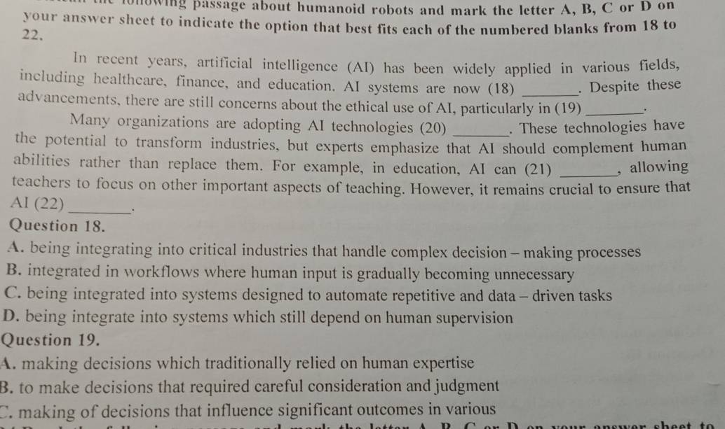 onowing passage about humanoid robots and mark the letter A, B, C or D on
your answer sheet to indicate the option that best fits each of the numbered blanks from 18 to
22.
In recent years, artificial intelligence (AI) has been widely applied in various fields,
including healthcare, finance, and education. AI systems are now (18) . Despite these
advancements, there are still concerns about the ethical use of AI, particularly in (19) _.
Many organizations are adopting AI technologies (20) _. These technologies have
the potential to transform industries, but experts emphasize that AI should complement human
abilities rather than replace them. For example, in education, AI can (21) _, allowing
teachers to focus on other important aspects of teaching. However, it remains crucial to ensure that
AI (22)_ .
Question 18.
A. being integrating into critical industries that handle complex decision - making processes
B. integrated in workflows where human input is gradually becoming unnecessary
C. being integrated into systems designed to automate repetitive and data - driven tasks
D. being integrate into systems which still depend on human supervision
Question 19.
A. making decisions which traditionally relied on human expertise
B. to make decisions that required careful consideration and judgment
C. making of decisions that influence significant outcomes in various