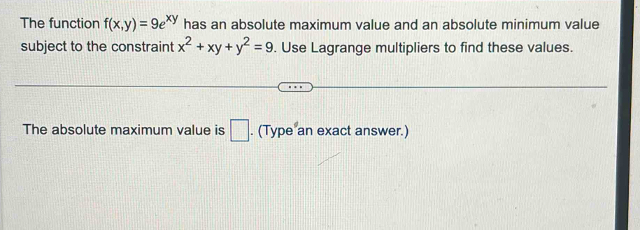 The function f(x,y)=9e^(xy) has an absolute maximum value and an absolute minimum value
subject to the constraint x^2+xy+y^2=9. Use Lagrange multipliers to find these values.
The absolute maximum value is □. (Type an exact answer.)