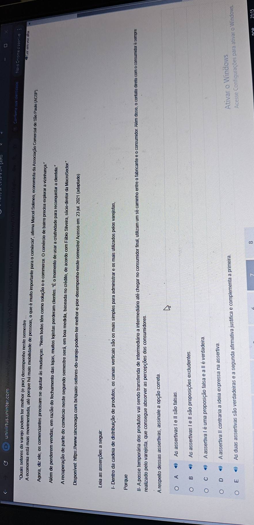 univirtus.uninter.com ava/web/#/ava/provas/biV(OzyQy128bx%2FO0%21]UO4g%3D%(3D/novo/3/D%21uDLo Confirme sua identidade
Nova Cr
"Quais setores do varejo poder ter melhor (e pior) desempenho neste semestre
1Ler ern voz alta
A economia está mais movimentada, até porque há mais mobilidade de pessoas, o que é muito importante para o comércio", afirma Marcel Solimeo, economista da Associação Comercial de São Paulo (ACSP).
Agora, diz ele, os comerciantes precisam se ajustar às mudanças. "Nem todos têm como solução o e-commerce. O comércio de bairro precisa explorar a vizinhança."
Além de perderem vendas, em razão do fechamento das lojas, muitos lojistas perderam clientes. "É o momento de usar a criatividade para reconquistar a clientela."
A recuperação de parte do comércio neste segundo semestre será, em boa medida, baseada no crédito, de acordo com Fábio Silveira, sócio-diretor da MacroSector."
Disponível: https://www.sincovaga.com.br/quais-setores-do-varejo-podem-ter-melhor-e-pior-desempenho-neste-semestre/Acesso em: 23 jul. 2021 (adaptado)
Leia as asserções a seguir:
I- Dentro da cadeia de distribuição de produtos, os canais verticais são os mais simples para administrar e os mais utilizados pelos varejistas,
Porque
II- A- posse temporária dos produtos vai sendo transferida de intermediário a intermediário até chegar no consumidor final, utilizam um só caminho entre o fabricante e o consumidor. Além disso, o contato direto com o consumidor é sempre
realizado pelo varejista, que consegue absorver as percepções dos consumidores.
A respeito dessas assertivas, assinale a opção correta
A  As assertivas I e II são falsas
B ④ As assertivas I e II são proposições excludentes.
C  A assertiva I é uma proposição falsa e a II é verdadeira.
D  A assertiva II contraria a ideia expressa na assertiva.
E  As duas assertivas são verdadeiras e a segunda afirmativa justifica e complementa a primeira.
Ativar o Windows
Acesse Configurações para ativar o Windows.
8 21:15