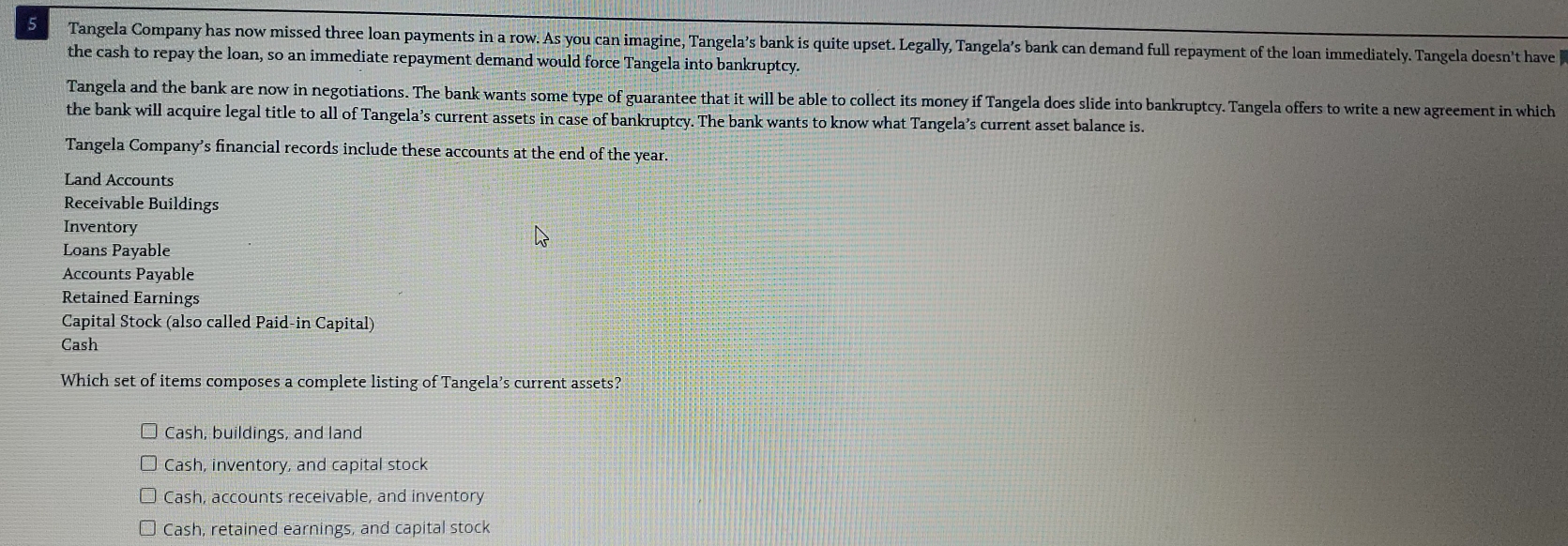 Tangela Company has now missed three loan payments in a row. As you can imagine, Tangela’s bank is quite upset. Legally, Tangela’s bank can demand full repayment of the loan immediately. Tangela doesn't have 
the cash to repay the loan, so an immediate repayment demand would force Tangela into bankruptcy.
Tangela and the bank are now in negotiations. The bank wants some type of guarantee that it will be able to collect its money if Tangela does slide into bankruptcy. Tangela offers to write a new agreement in which
the bank will acquire legal title to all of Tangela’s current assets in case of bankruptcy. The bank wants to know what Tangela’s current asset balance is.
Tangela Company’s financial records include these accounts at the end of the year.
Land Accounts
Receivable Buildings
Inventory
Loans Payable
Accounts Payable
Retained Earnings
Capital Stock (also called Paid-in Capital)
Cash
Which set of items composes a complete listing of Tangela’s current assets?
Cash, buildings, and land
Cash, inventory, and capital stock
Cash, accounts receivable, and inventory
Cash, retained earnings, and capital stock