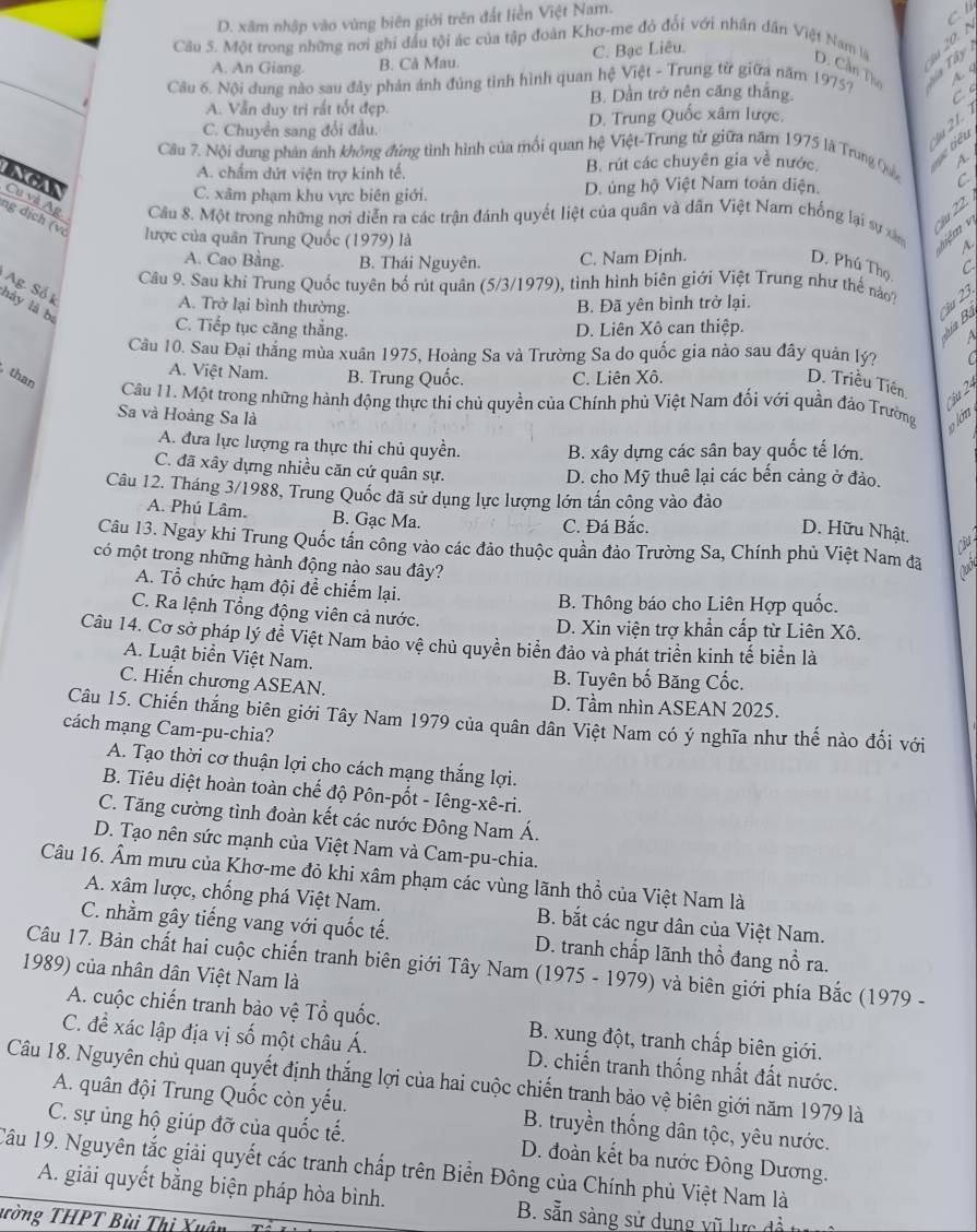 D. xãm nhập vào vùng biên giới trên đất liền Việt Nam.
         
Câu 5. Một trong những nơi ghỉ đầu tội ác của tập đoàn Khơ-me đỏ đổi với nhân dân Việt Nam là D. Cần The
A. An Giang. B. Cà Mau. C. Bạc Liêu.
Câu 6. Nội dung nào sau đây phản ánh đúng tình hình quan hệ Việt - Trung từ giữa năm 1975? S ủa T ây
A.  4
B. Dần trở nên căng thắng. C
A. Vẫn duy trì rất tốt đẹp.
C. Chuyển sang đổi đầu. D. Trung Quốc xâm lược.
Ju 21.
Câu 7. Nội dung phản ánh không đứng tình hình của mối quan hệ Việt-Trung từ giữa năm 1975 là Trung Quản
A. chẩm dứt viện trợ kinh tế. B. rút các chuyên gia về nước.
iê u
A.
C. xâm phạm khu vực biên giới. D. ủng hộ Việt Nam toàn diện. C
NGAN Cu và Ag.  Câu 8. Một trong những nơi diễn ra các trận đánh quyết liệt của quân và dân Việt Nam chống lại sự xâm    
u 22
ng dịch (vợ lược của quân Trung Quốc (1979) là
A.
A. Cao Bằng. B. Thái Nguyên. C. Nam Định. D. Phú Thọ C
Cầu 9. Sau khi Trung Quốc tuyên bố rút quân (5/3/1979), tình hình biên giới Việt Trung như thể no?
Ag. Số I
A. Trở lại bình thường. B. Đã yên bình trở lại.
ậu 23
hảy là bị
C. Tiếp tục căng thắng. D. Liên Xô can thiệp.
a
Câu 10. Sau Đại thắng mùa xuân 1975, Hoàng Sa và Trường Sa do quốc gia nào sau đây quản lý?
A. Việt Nam. B. Trung Quốc. C. Liên Xô.
than
D. Triều Tiền   
Câu 11. Một trong những hành động thực thi chủ quyền của Chính phù Việt Nam đối với quần đảo Trường
Sa và Hoàng Sa là
o lón
A. đưa lực lượng ra thực thi chủ quyền. B. xây dựng các sân bay quốc tế lớn.
C. đã xây dựng nhiều căn cứ quân sự. D. cho Mỹ thuê lại các bến cảng ở đảo.
Câu 12. Tháng 3/1988, Trung Quốc đã sử dụng lực lượng lớn tấn công vào đảo
A. Phú Lâm. B. Gạc Ma.
C. Đá Bắc.
D. Hữu Nhật.
Câu 
Câu 13. Ngay khi Trung Quốc tấn công vào các đảo thuộc quần đảo Trường Sa, Chính phủ Việt Nam đã Nooy
có một trong những hành động nào sau đây?
A. Tổ chức hạm đội để chiếm lại.
B. Thông báo cho Liên Hợp quốc.
C. Ra lệnh Tổng động viên cả nước.
D. Xin viện trợ khẩn cấp từ Liên Xô.
Câu 14. Cơ sở pháp lý để Việt Nam bảo vệ chủ quyền biển đảo và phát triển kinh tế biển là
A. Luật biển Việt Nam.
B. Tuyên bố Băng Cốc.
C. Hiến chương ASEAN. D. Tầm nhìn ASEAN 2025.
Câu 15. Chiến thắng biên giới Tây Nam 1979 của quân dân Việt Nam có ý nghĩa như thế nào đối với
cách mạng Cam-pu-chia?
A. Tạo thời cơ thuận lợi cho cách mạng thắng lợi.
B. Tiêu diệt hoàn toàn chế độ Pôn-pốt - Iêng-xê-ri.
C. Tăng cường tình đoàn kết các nước Đông Nam Á.
D. Tạo nên sức mạnh của Việt Nam và Cam-pu-chia.
Câu 16. Âm mưu của Khơ-me đỏ khi xâm phạm các vùng lãnh thổ của Việt Nam là
A. xâm lược, chống phá Việt Nam. B. bắt các ngư dân của Việt Nam.
C. nhầm gây tiếng vang với quốc tế. D. tranh chấp lãnh thổ đang nổ ra.
Câu 17. Bản chất hai cuộc chiến tranh biên giới Tây Nam (1975 - 1979) và biên giới phía Bắc (1979 -
1989) của nhân dân Việt Nam là
A. cuộc chiến tranh bảo vệ Tổ quốc. B. xung đột, tranh chấp biên giới.
C. đề xác lập địa vị số một châu Á. D. chiến tranh thống nhất đất nước.
Câu 18. Nguyên chủ quan quyết định thắng lợi của hai cuộc chiến tranh bảo vệ biên giới năm 1979 là
A. quân đội Trung Quốc còn yếu. B. truyền thống dân tộc, yêu nước.
C. sự ủng hộ giúp đỡ của quốc tế. D. đoàn kết ba nước Đông Dương.
Câu 19. Nguyên tắc giải quyết các tranh chấp trên Biển Đông của Chính phủ Việt Nam là
A. giải quyết bằng biện pháp hòa bình. B. sẵn sàng sử dung vũ lực đề
ường THPT Bùi Thị Xuân