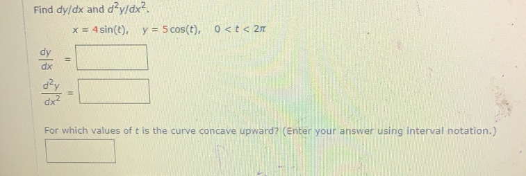 Find dy/dx and d^2y/dx^2
x=4sin (t) y=5cos (t) 0
 dy/dx ==
 d^2y/dx^2 =
For which values of t is the curve concave upward? (Enter your answer using interval notation.]