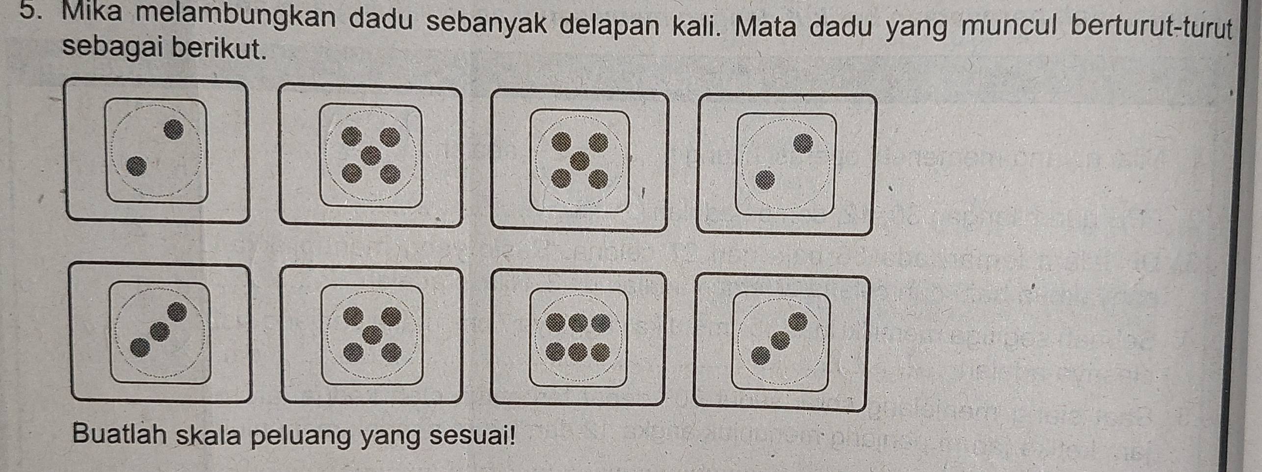 Mika melambungkan dadu sebanyak delapan kali. Mata dadu yang muncul berturut-turut 
sebagai berikut. 
' 
Buatlah skala peluang yang sesuai!