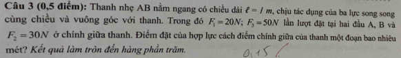 (0,5 điểm): Thanh nhẹ AB nằm ngang có chiều dài ell =1m , chịu tác dụng của ba lực song song 
cùng chiều và vuông góc với thanh. Trong đó F_1=20N; F_3=50N lần lượt đặt tại hai đầu A, B và
F_2=30N ở chính giữa thanh. Điểm đặt của hợp lực cách điểm chính giữa của thanh một đoạn bao nhiêu 
mét? Kết quả làm tròn đến hàng phần trăm.