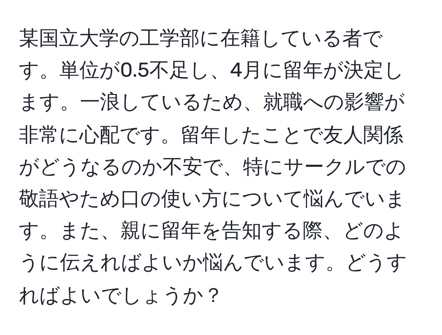 某国立大学の工学部に在籍している者です。単位が0.5不足し、4月に留年が決定します。一浪しているため、就職への影響が非常に心配です。留年したことで友人関係がどうなるのか不安で、特にサークルでの敬語やため口の使い方について悩んでいます。また、親に留年を告知する際、どのように伝えればよいか悩んでいます。どうすればよいでしょうか？