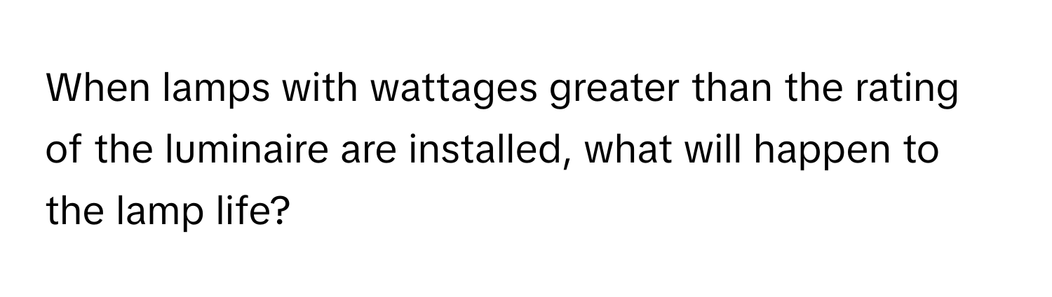 When lamps with wattages greater than the rating of the luminaire are installed, what will happen to the lamp life?