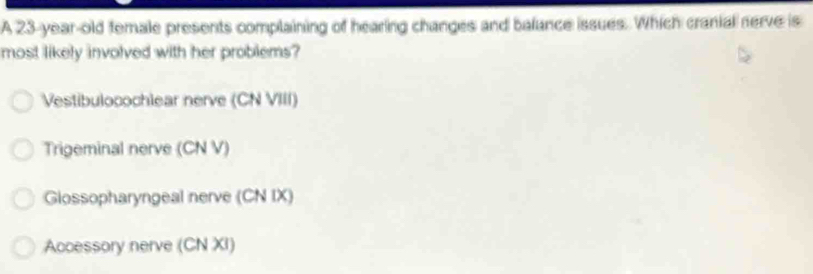 A 23-year-old female presents complaining of hearing changes and balance issues. Which cranial nerve is
most likely involved with her problems?
Vestibulocochlear nerve (CN VIII)
Trigeminal nerve (CN V)
Glossopharyngeal nerve (CN IX)
Accessory nerve (CN XI)