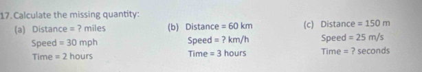 Calculate the missing quantity: 
(a) Distance = ? miles (b) Distance =60km (c) Distance =150m
Speed =30mph Speed =?km/h Speed =25m/s
Time =2hours Time =3hours Time = ? seconds