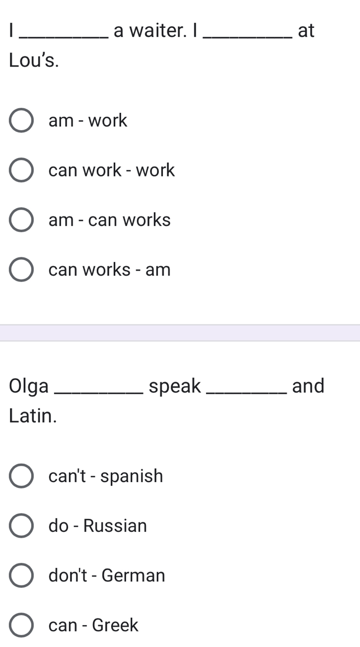 a waiter. I _at
Lou's.
am - work
can work - work
am - can works
can works - am
Olga_ speak _and
Latin.
can't - spanish
do - Russian
don't - German
can - Greek