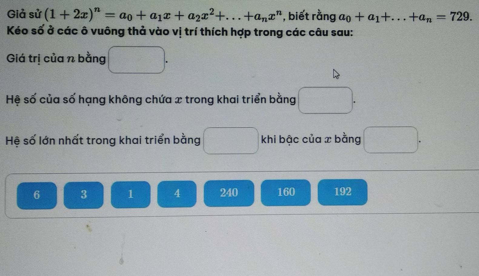 Giả sử (1+2x)^n=a_0+a_1x+a_2x^2+...+a_nx^n , biết rằng a_0+a_1+...+a_n=729. 
Kéo số ở các ô vuông thả vào vị trí thích hợp trong các câu sau:
Giá trị của n bằng
Hệ số của số hạng không chứa x trong khai triển bằng
Hệ số lớn nhất trong khai triển bằng khi bậc của x bằng
6 240 160 192
3
1
4