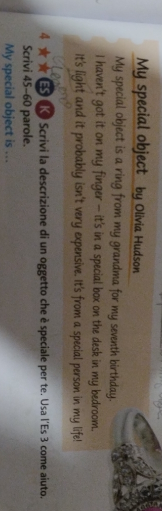 My special object by Olivia Hudson 
My special object is a ring from my grandma for my seventh birthday. 
I haven't got it on my finger - it's in a special box on the desk in my bedroom. 
It's light and it probably isn't very expensive. It's from a special person in my life! 
4 ★ ★ ES K Scrivi la descrizione di un oggetto che è speciale per te. Usa l'Es 3 come aiuto. 
Scrivi 45-60 parole. 
My special object is ...