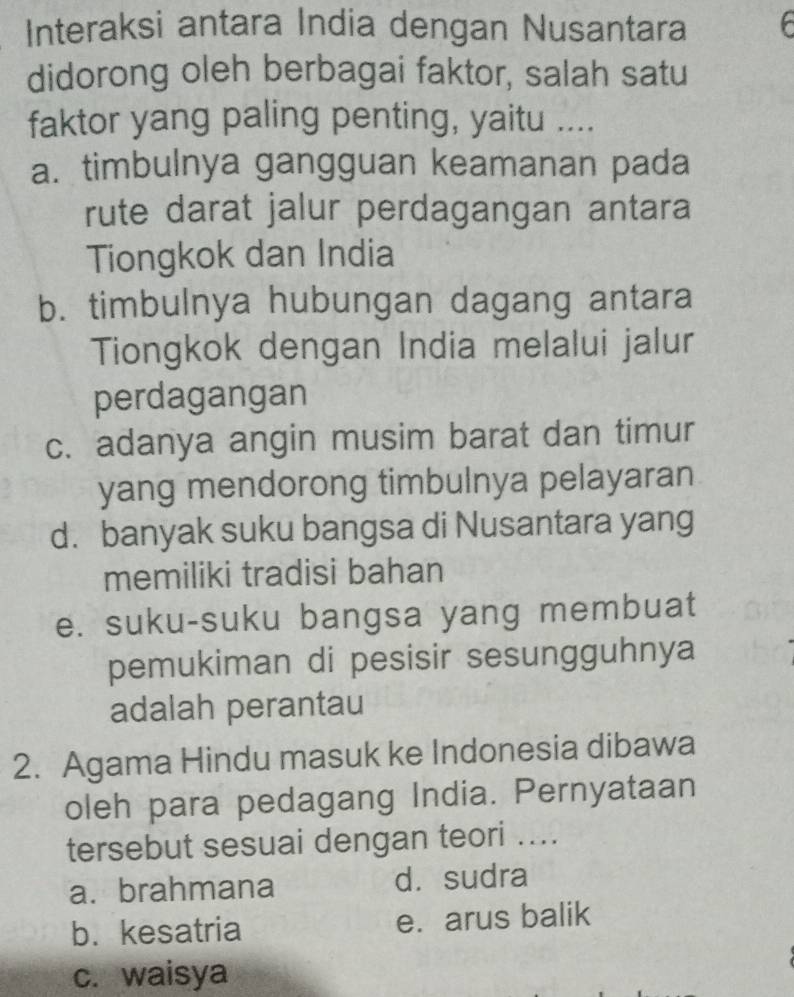 Interaksi antara India dengan Nusantara f
didorong oleh berbagai faktor, salah satu
faktor yang paling penting, yaitu ....
a. timbulnya gangguan keamanan pada
rute darat jalur perdagangan antara
Tiongkok dan India
b. timbulnya hubungan dagang antara
Tiongkok dengan India melalui jalur
perdagangan
c. adanya angin musim barat dan timur
yang mendorong timbulnya pelayaran
d. banyak suku bangsa di Nusantara yang
memiliki tradisi bahan
e. suku-suku bangsa yang membuat
pemukiman di pesisir sesungguhnya
adalah perantau
2. Agama Hindu masuk ke Indonesia dibawa
oleh para pedagang India. Pernyataan
tersebut sesuai dengan teori ....
a. brahmana d. sudra
b. kesatria e. arus balik
c. waisya