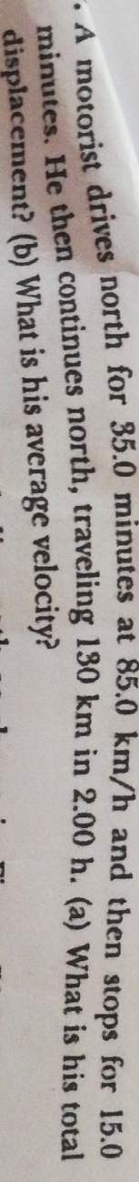 A motorist drives north for 35.0 minutes at 85.0 km/h and then stops for 15.0
minutes. He then continues north, traveling 130 km in 2.00 h. (a) What is his total 
displacement? (b) What is his average velocity?