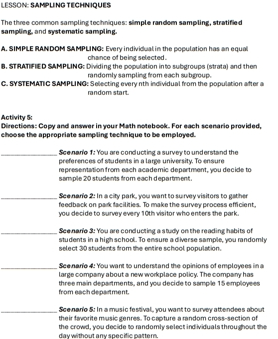 LESSON: SAMPLING TECHNIQUES 
The three common sampling techniques: simple random sampling, stratified 
sampling, and systematic sampling. 
A. SIMPLE RANDOM SAMPLING: Every individual in the population has an equal 
chance of being selected . 
B. STRATIFIED SAMPLING: Dividing the population into subgroups (strata) and then 
randomly sampling from each subgroup. 
C. SYSTEMATIC SAMPLING: Selecting every nth individual from the population after a 
random start. 
Activity 5: 
Directions: Copy and answer in your Math notebook. For each scenario provided, 
choose the appropriate sampling technique to be employed. 
_Scenario 1: You are conducting a survey to understand the 
preferences of students in a large university. To ensure 
representation from each academic department, you decide to 
sample 20 students from each department. 
_Scenario 2: In a city park, you want to survey visitors to gather 
feedback on park facilities. To make the survey process efficient, 
you decide to survey every 10th visitor who enters the park. 
_Scenario 3: You are conducting a study on the reading habits of 
students in a high school. To ensure a diverse sample, you randomly 
select 30 students from the entire school population. 
_Scenario 4: You want to understand the opinions of employees in a 
large company about a new workplace policy. The company has 
three main departments, and you decide to sample 15 employees 
from each department. 
_Scenario 5: In a music festival, you want to survey attendees about 
their favorite music genres. To capture a random cross-section of 
the crowd, you decide to randomly select individuals throughout the 
day without any specific pattern.