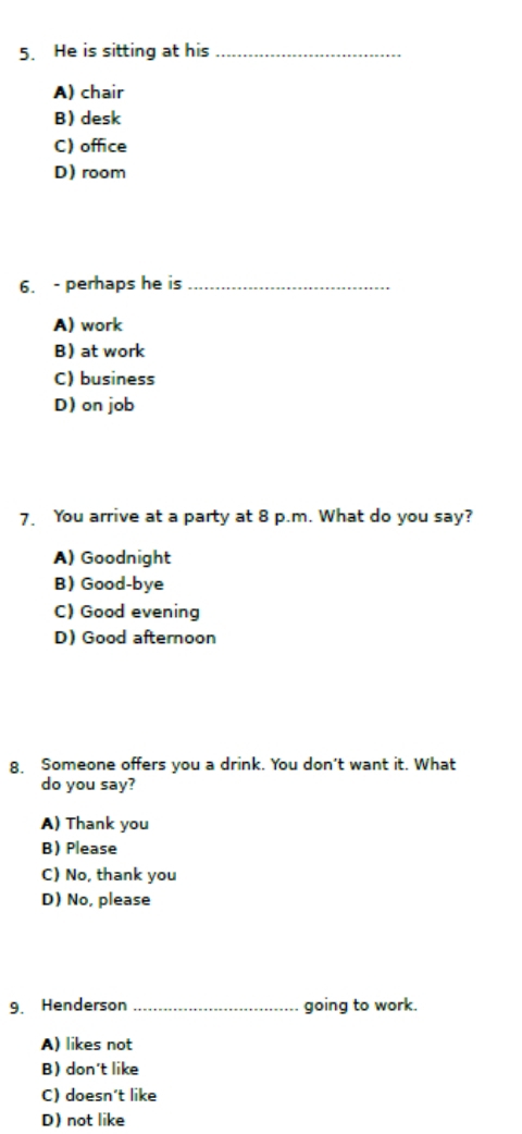 He is sitting at his_
A) chair
B) desk
C) office
D) room
6. - perhaps he is_
A) work
B) at work
C) business
D) on job
7. You arrive at a party at 8 p.m. What do you say?
A) Goodnight
B)Good-bye
C) Good evening
D) Good afternoon
8. Someone offers you a drink. You don't want it. What
do you say?
A) Thank you
BPlease
C) No, thank you
D) No, please
9. Henderson _going to work.
A) likes not
B) don't like
C) doesn't like
D) not like