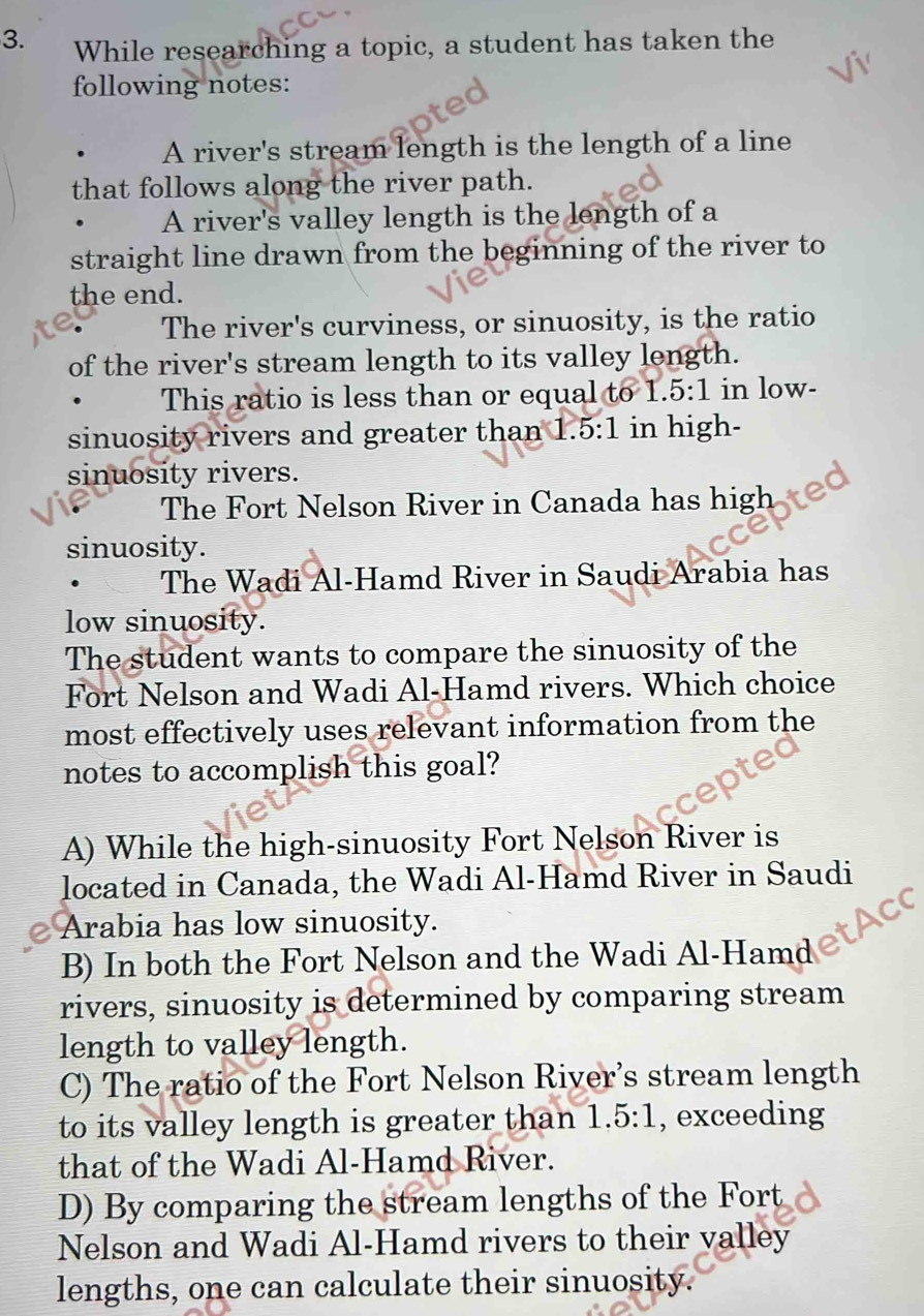 While researching a topic, a student has taken the
following notes:
A river's stream length is the length of a line
that follows along the river path.
A river's valley length is the length of a
straight line drawn from the beginning of the river to
the end.
The river's curviness, or sinuosity, is the ratio
of the river's stream length to its valley length.
This ratio is less than or equal to 1. 5:1 in low-
sinuosity rivers and greater than 1.5:1 in high-
sinuosity rivers. a
The Fort Nelson River in Canada has high
sinuosity.
The Wadi Al-Hamd River in Saudi Arabia has
low sinuosity.
The student wants to compare the sinuosity of the
Fort Nelson and Wadi Al-Hamd rivers. Which choice
most effectively uses relevant information from the
notes to accomplish this goal?
A) While the high-sinuosity Fort Nelson River is
located in Canada, the Wadi Al-Hamd River in Saudi
Arabia has low sinuosity.
B) In both the Fort Nelson and the Wadi Al-Hamd
rivers, sinuosity is determined by comparing stream
length to valley length.
C) The ratio of the Fort Nelson River’s stream length
to its valley length is greater than 1 ..5:1 , exceeding
that of the Wadi Al-Hamd River.
D) By comparing the stream lengths of the Fort
Nelson and Wadi Al-Hamd rivers to their valley
lengths, one can calculate their sinuosity.