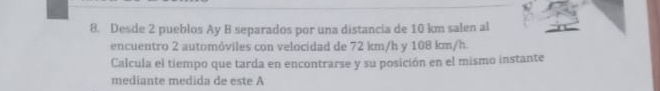 Desde 2 pueblos Ay B separados por una distancia de 10 km salen al 
encuentro 2 automóviles con velocidad de 72 km/h y 108 km/h. 
Calcula el tiempo que tarda en encontrarse y su posición en el mismo instante 
mediante medida de este A