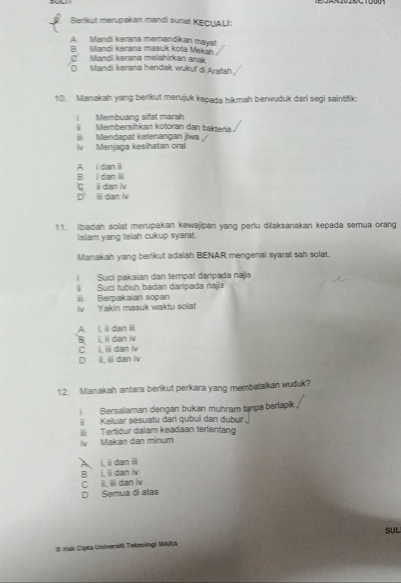 Berikut merupakan mandi sunat KECUALI:
A. Mandi kerana memandikan mayat
B Mandii kerana masuk kota Mekah
C Mandii kerana melahirkan anak
D Mandii kerana hendak wukuf di Arafah
10. Manakah yang berikut merujuk kepada hikmah berwuduk dari segi saintifik:
i Membuang sifat marah
Membersihkan kotoran dan bakteria
ii Mendapat ketenangan jiwa
iv Menjaga kesihatan oral
A i dan i
B i dan ⅲ
i dan iv
D ⅲ dan iv
11. badah solat merupakan kewajipan yang perlu dilaksanakan kepada semua orang
IIsliam yang telah cukup syarat.
Manakah yang berikut adalah BENAR mengenai syarat sah solat.
Suci pakaian dan tempat daripada najis
Suci tubuh badan daripada najis
iii Berpakaian sopan
iv Y akin masuk waktu solat
A i, i dan ⅲ
B i, ii dan iv
C i, i dan iv
D i, ⅲ dan iv
12. Manakah antara berikut perkara yang membatalkan wuduk?
i Bersalaman dengan bukan muhram tanpa berlapik
i Keluar sesuatu dari qubul dan dubur.
i Tertidur dalam keadaan terlentang
i Makan dan minum
i,i dan ⅲ
B i i dan iv
C ii i dan iv
D Semua di atas
SUL
@ Hak Cipta Universiti Teknologi MARA