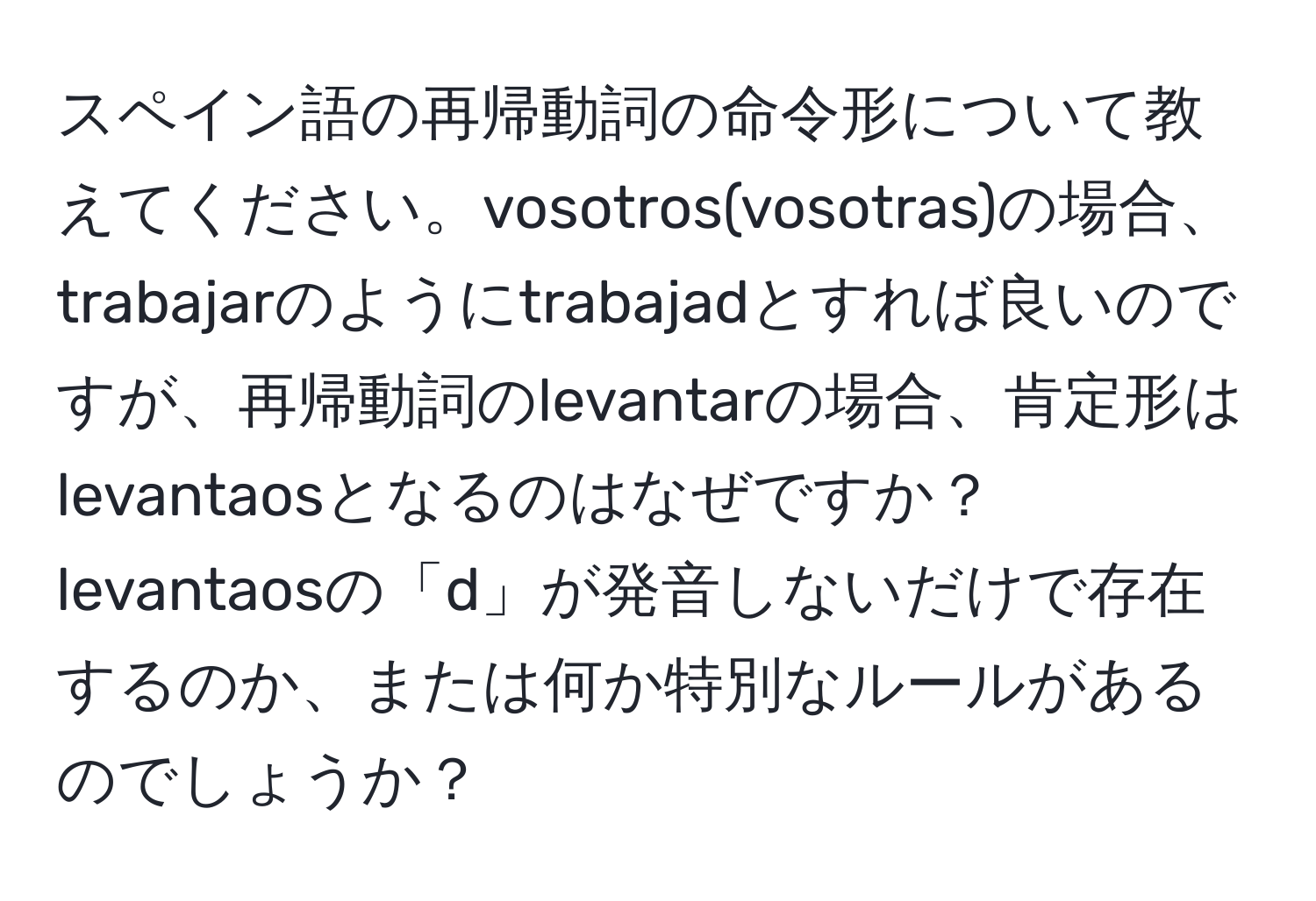 スペイン語の再帰動詞の命令形について教えてください。vosotros(vosotras)の場合、trabajarのようにtrabajadとすれば良いのですが、再帰動詞のlevantarの場合、肯定形はlevantaosとなるのはなぜですか？levantaosの「d」が発音しないだけで存在するのか、または何か特別なルールがあるのでしょうか？