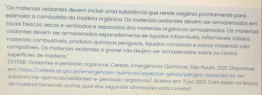 "Os materiais oxidantes devem incluir uma substância que rende oxigênio prontamente para 
estimular a combustão da matéria orgânica. Os materiais oxidantes devem ser armazenados em 
locais frescos, secos e ventilados e separados dos materiais orgânicos armazenados. Os materiais 
oxidantes devem ser armazenados separadamente de líquidos inflamáveis, inflamáveis sólidos, 
materiais combustíveis, produtos químicos perigosos, líquidos corrosivos e outros materiais não 
compatíveis. Os materiais oxidantes a granel não devem ser armazenados sobre ou contra 
superfícies de madeira." 
CETESB. Oxidantes e perióxido orgânicos. Cetesb, Emergências Químicas, São Paulo, 2021. Disponível 
em: https://cetesb.sp.gov.br/emergencias-quimicas/aspectos-gerais/perigos-associad os-as- 
substancias-quimicas/oxidantes-e-perioxido-organicos/. Acesso em: 11 jul. 2021. Com base na leitura 
do material fornecido acima, qual das seguintes afirmações está correta?