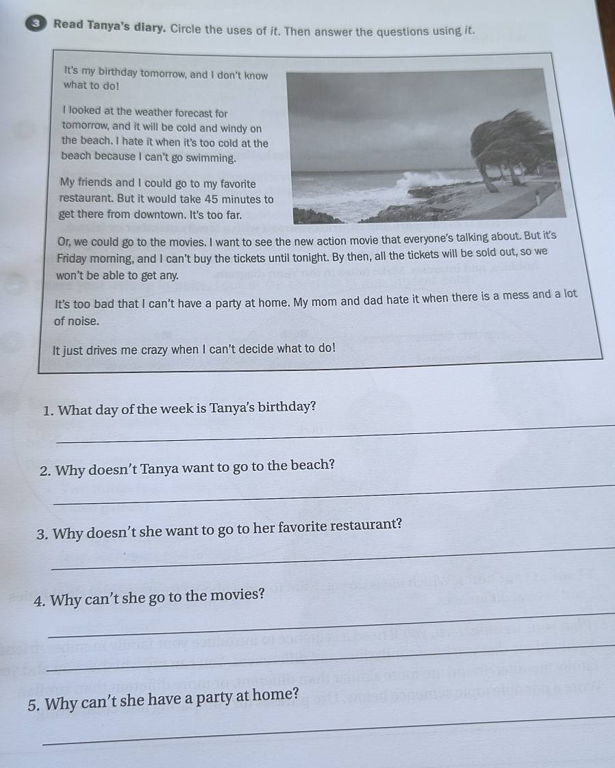 Read Tanya's diary. Circle the uses of it. Then answer the questions using it. 
It's my birthday tomorrow, and I don’t know 
what to do! 
I looked at the weather forecast for 
tomorrow, and it will be cold and windy on 
the beach. I hate it when it's too cold at the 
beach because I can't go swimming. 
My friends and I could go to my favorite 
restaurant. But it would take 45 minutes t 
get there from downtown. It's too far. 
Or, we could go to the movies. I want to see the new action movie that everyone's talking about. But it's 
Friday morning, and I can’t buy the tickets until tonight. By then, all the tickets will be sold out, so we 
won't be able to get any. 
It's too bad that I can't have a party at home. My mom and dad hate it when there is a mess and a lot 
of noise. 
It just drives me crazy when I can't decide what to do! 
_ 
1. What day of the week is Tanya’s birthday? 
_ 
2. Why doesn’t Tanya want to go to the beach? 
_ 
3. Why doesn’t she want to go to her favorite restaurant? 
_ 
4. Why can’t she go to the movies? 
_ 
_ 
5. Why can’t she have a party at home?