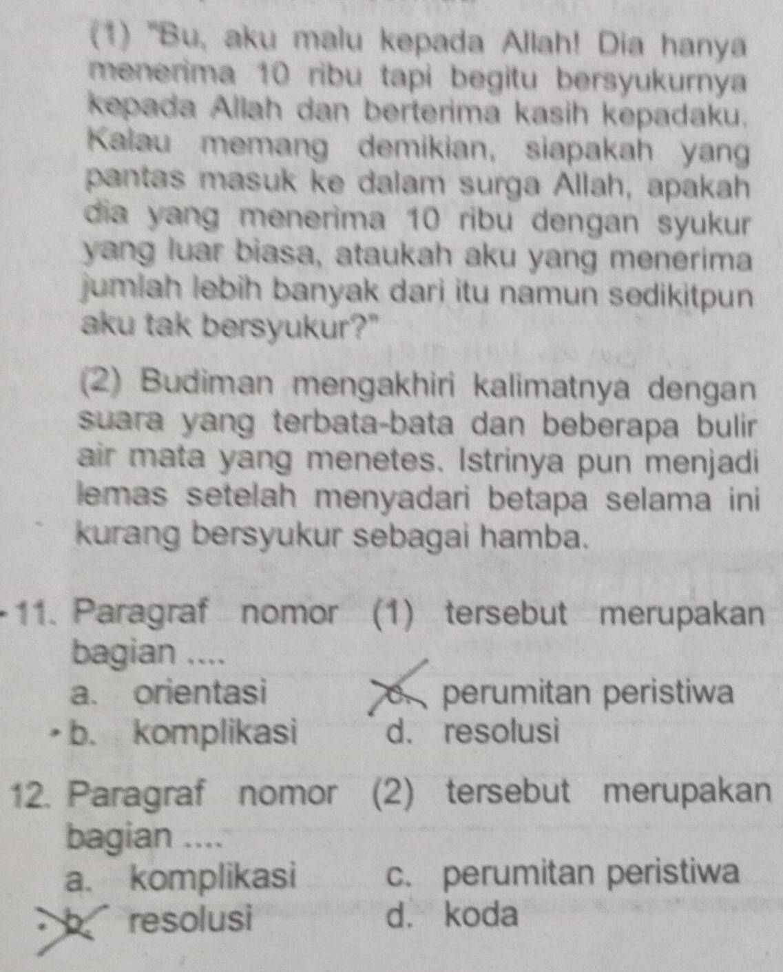 (1) ''Bu, aku malu kepada Allah! Dia hanya
menerima 10 ribu tapi begitu bersyukurnya
kepada Allah dan berterima kasih kepadaku.
Kalau memang demikian, siapakah yan
pantas masuk ke dalam surga Allah, apakah
dia yang menerima 10 ribu dengan syukur
yang luar biasa, ataukah aku yang menerima
jumiah lebih banyak dari itu namun sedikitpun 
aku tak bersyukur?"
(2) Budiman mengakhiri kalimatnya dengan
suara yang terbata-bata dan beberapa bulir 
air mata yang menetes. Istrinya pun menjadi
lemas setelah menyadari betapa selama ini
kurang bersyukur sebagai hamba.
11. Paragraf nomor (1) tersebut merupakan
bagian ....
a. orientasi o perumitan peristiwa
b. komplikasi d. resolusi
12. Paragraf nomor (2) tersebut merupakan
bagian ....
a. komplikasi c. perumitan peristiwa
resolusi d. koda