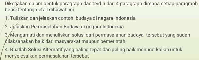 Dikerjakan dalam bentuk paragraph dan terdiri dari 4 paragraph dimana setiap paragraph 
berisi tentang detail dibawah ini 
1. Tulişkan dan jelaskan contoh budaya di negara Indonesia 
2. Jelaskan Permasalahan Budaya di negara Indonesia 
3 Mengamati dan menuliskan solusi dari permasalahan budaya tersebut yang sudah 
dilaksanakan baik dari masyarakat maupun pemerintah 
4. Buatlah Solusi Alternatif yang paling tepat dan paling baik menurut kalian untuk 
menyelesaikan permasalahan tersebut