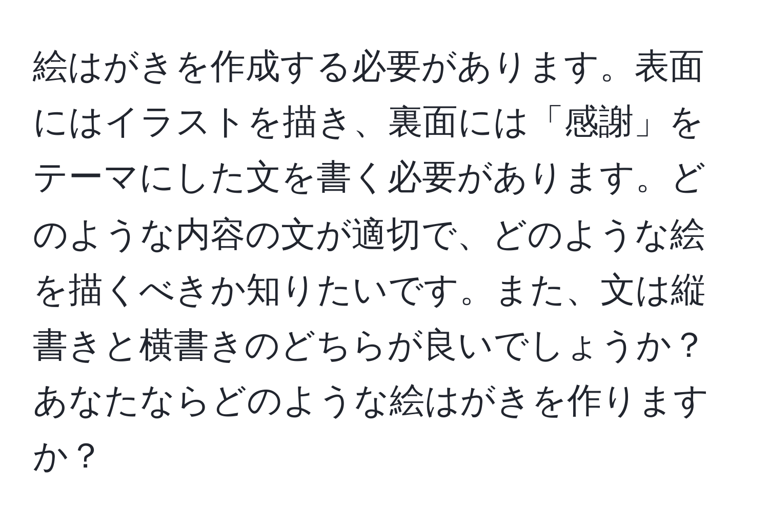 絵はがきを作成する必要があります。表面にはイラストを描き、裏面には「感謝」をテーマにした文を書く必要があります。どのような内容の文が適切で、どのような絵を描くべきか知りたいです。また、文は縦書きと横書きのどちらが良いでしょうか？あなたならどのような絵はがきを作りますか？