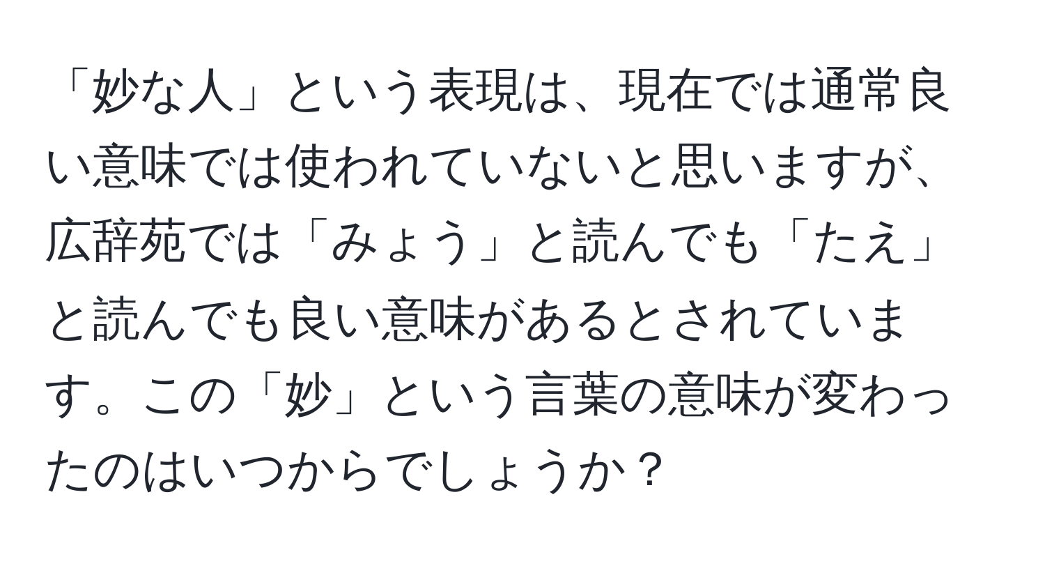 「妙な人」という表現は、現在では通常良い意味では使われていないと思いますが、広辞苑では「みょう」と読んでも「たえ」と読んでも良い意味があるとされています。この「妙」という言葉の意味が変わったのはいつからでしょうか？