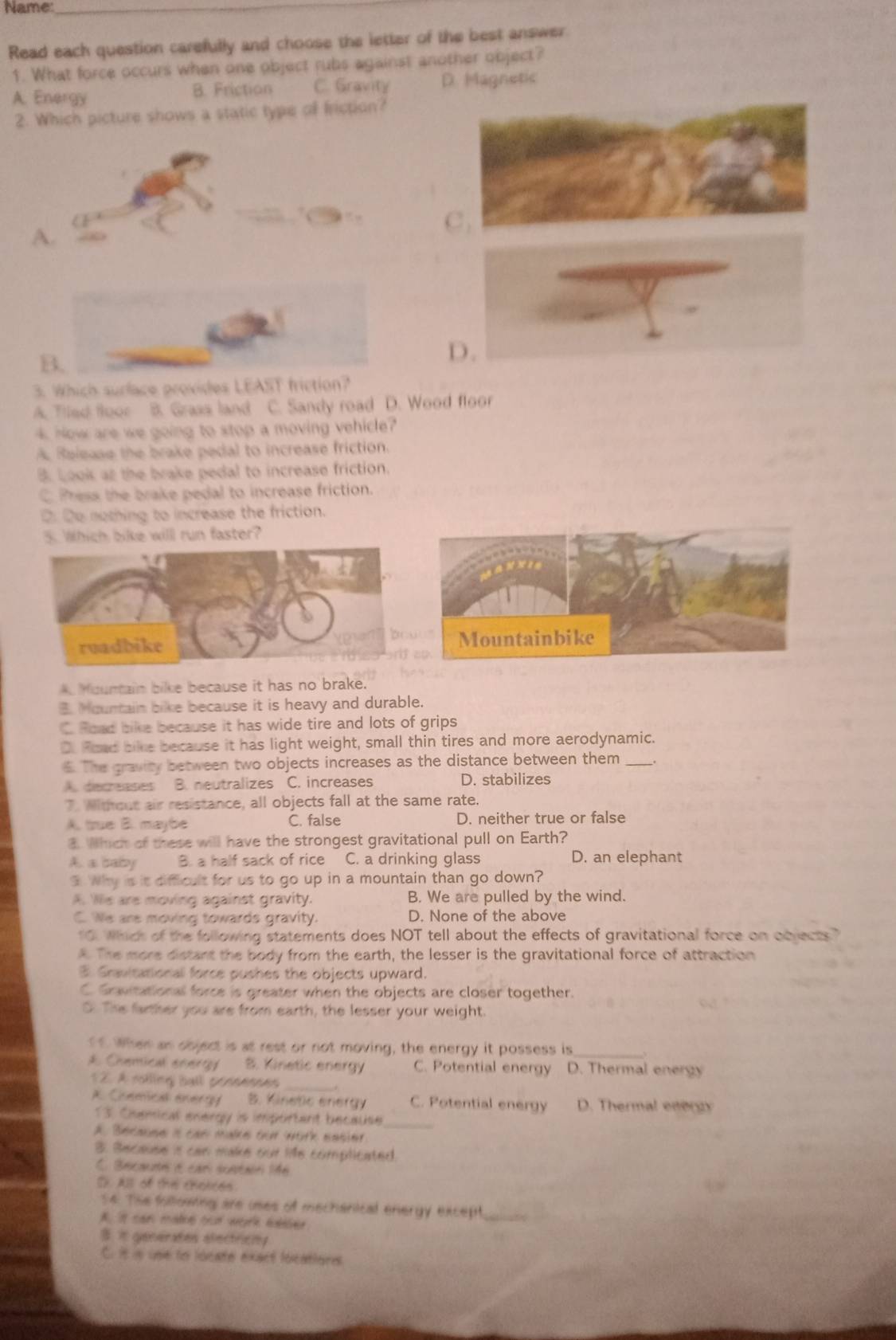 Name:_
Read each question carefully and choose the letter of the best answer.
1. What force occurs when one object rubs against another object?
A. Energy B. Friction C. Gravity D. Magnetic
2. Which picture shows a static type of friction?
C .
A.
B.
D.
3. Which surlace provides LEAST friction?
A. Tiled floor B. Grass land C. Sandy road D. Wood floor
4. Now are we going to stop a moving vehicle?
A. Release the brake pedal to increase friction.
B. Look at the brake pedal to increase friction.
C. Press the brake pedal to increase friction.
Do nothing to increase the friction.
ch bike will run faster?. Mountain bike because it has no brake.
B. Mountain bike because it is heavy and durable.
C. Road bike because it has wide tire and lots of grips
D. Foad bike because it has light weight, small thin tires and more aerodynamic.
5. The gravity between two objects increases as the distance between them _.
A. decreases B. neutralizes C. increases D. stabilizes
7. Without air resistance, all objects fall at the same rate.
A. true B. maybe C. false D. neither true or false
3. Which of these will have the strongest gravitational pull on Earth?
A. a baby B. a half sack of rice C. a drinking glass D. an elephant
3. Why is it difficult for us to go up in a mountain than go down?
A. We are moving against gravity. B. We are pulled by the wind.
C. We are moving towards gravity. D. None of the above
10. Which of the following statements does NOT tell about the effects of gravitational force on oquects. The more distant the body from the earth, the lesser is the gravitational force of attraction
3 Gravitational force pushes the objects upward.
C. Gravitational force is greater when the objects are closer together.
O. The farther you are from earth, the lesser your weight.
of When an doject is at rest or not moving, the energy it possess is_
A Chemical enerry B. Kinetic energy C. Potential energy D. Thermal energy
1 2. À rolling Ball pessenees_
A Chemical energy B. Kinetic energy C. Potential energy D. Thermal ener
13. Chemical energy is important because
A. Because i can make our work easier
3. Secause is can make our life complicated.
C. Becaunn é car sustair 146
D. All of the chorces
14. The following are uses of mechanical energy except_
A. ist can matoe oot work eabsed
B. it generates electricity
C. it is unie to locate exact locatiors