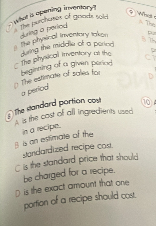 What is opening inventory?
The purchases of goods sold
What 
during a period
A The
* The physical inventory taken
pur
during the middle of a period
B T
The physical inventory at the
p
CT
beginning of a given period
D The estimate of sales for
a period
The standard portion cost
10A
A is the cost of all ingredients used
in a recipe.
β is an estimate of the
standardized recipe cost.
C is the standard price that should
be charged for a recipe.
D is the exact amount that one
portion of a recipe should cost.