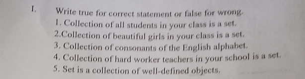 Write true for correct statement or false for wrong 
1. Collection of all students in your class is a set. 
2.Collection of beautiful girls in your class is a set. 
3. Collection of consonants of the English alphabet. 
4. Collection of hard worker teachers in your school is a set. 
5. Set is a collection of well-defined objects.