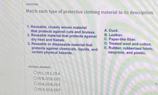 QUES7ON
Match each type of protective clothing material to its description.
1. Reusable, closely woven material A. Duck.
that protects against cuts and bruises.
2. Reusable material that protects against C. Paper-like fiber. B. Leather.
dry heat and flames.
3. Reusable or disposable material that E. Rubber, rubberized fabric, D. Treated wool and cotton.
protects against chemicals, liquids, and neoprene, and plastic.
certain physical hazards.
AUBLE ANTN S
(1) C. (2)E.(3)A
(1)B,(2)D, (3)C
A. (7)B.(3)E
(1)D,(2) A,(3)C