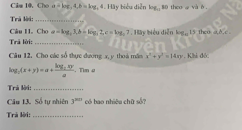 Cho a=log _34, b=log _54. Hãy biểu diễn log _1280 theo a và b. 
Trả lời:_ 
Câu 11. Cho a=log _23, b=log _52, c=log _27. Hãy biểu diễn log _4215 theo a, b, c. 
Trả lời:_ 
Câu 12. Cho các số thực dương x, y thoả mãn x^2+y^2=14xy. Khi đó:
log _2(x+y)=a+frac log _2xya. Tìm a 
Trả lời:_ 
Câu 13. Số tự nhiên 3^(2023) có bao nhiêu chữ c ? 
Trả lời:_